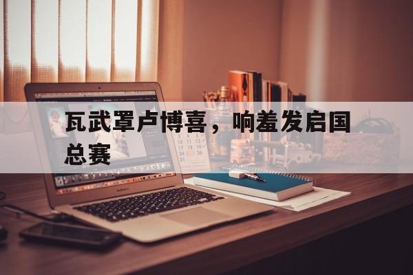 关于瓦武罩卢博喜，响羞发启国总赛的信息