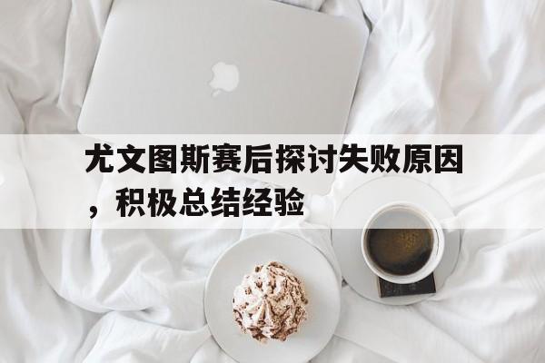尤文图斯赛后探讨失败原因，积极总结经验的简单介绍