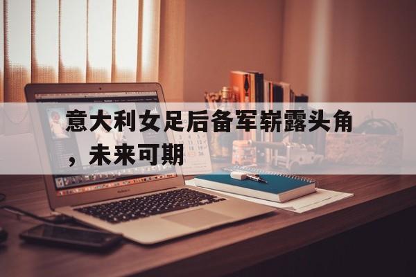 意大利女足后备军崭露头角，未来可期的简单介绍